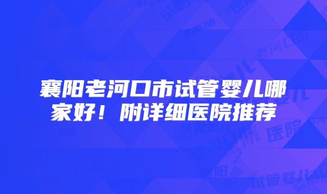 襄阳老河口市试管婴儿哪家好！附详细医院推荐