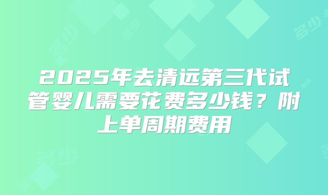 2025年去清远第三代试管婴儿需要花费多少钱?附上单周期费用