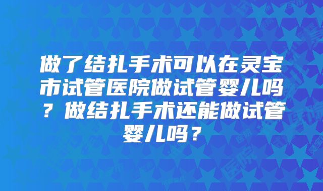 做了结扎手术可以在灵宝市试管医院做试管婴儿吗？做结扎手术还能做试管婴儿吗？