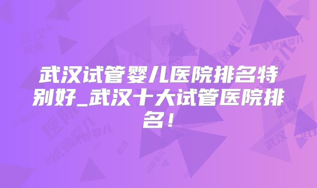 武汉试管婴儿医院排名特别好_武汉十大试管医院排名!