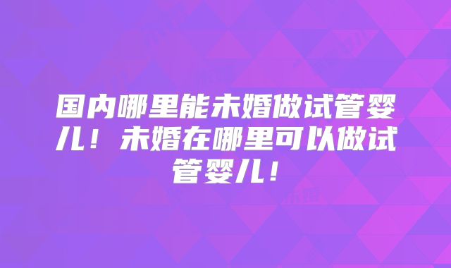 国内哪里能未婚做试管婴儿!未婚在哪里可以做试管婴儿!