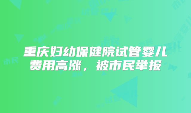 重庆妇幼保健院试管婴儿费用高涨,被市民举报