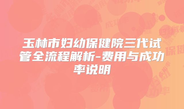 玉林市妇幼保健院三代试管全流程解析-费用与成功率说明