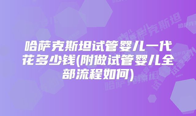 哈萨克斯坦试管婴儿一代花多少钱(附做试管婴儿全部流程如何)