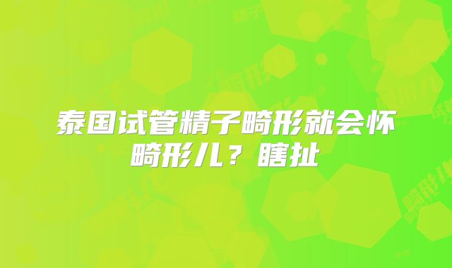 泰国试管精子畸形就会怀畸形儿?瞎扯