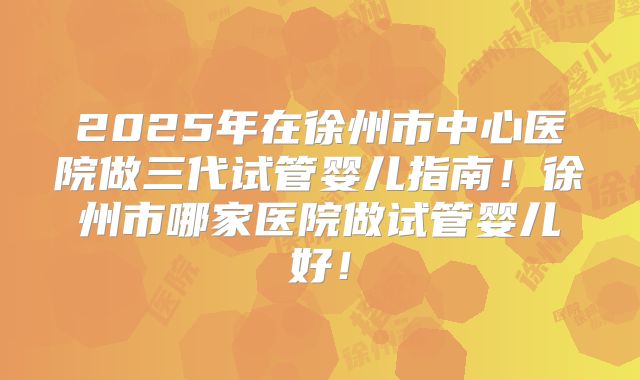 2025年在徐州市中心医院做三代试管婴儿指南!徐州市哪家医院做试管婴儿好!
