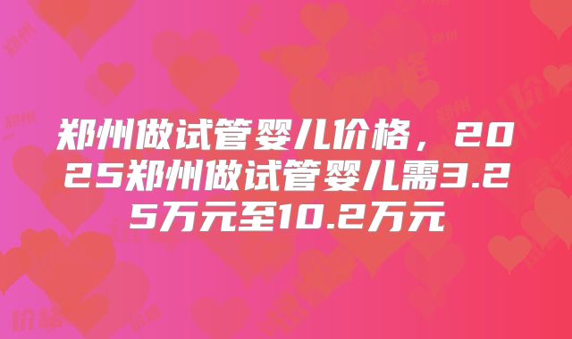 郑州做试管婴儿价格,2025郑州做试管婴儿需3.25万元至10.2万元