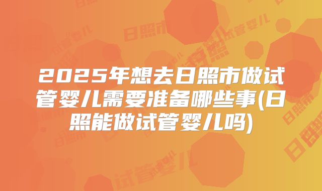 2025年想去日照市做试管婴儿需要准备哪些事(日照能做试管婴儿吗)