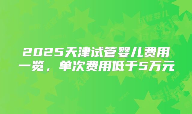 2025天津试管婴儿费用一览,单次费用低于5万元