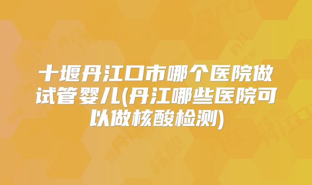 十堰丹江口市哪个医院做试管婴儿(丹江哪些医院可以做核酸检测)