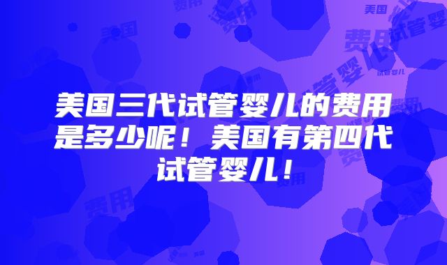 美国三代试管婴儿的费用是多少呢！美国有第四代试管婴儿！