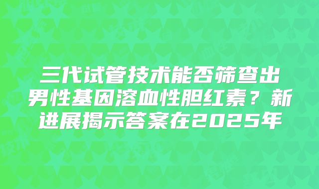 三代试管技术能否筛查出男性基因溶血性胆红素？新进展揭示答案在2025年