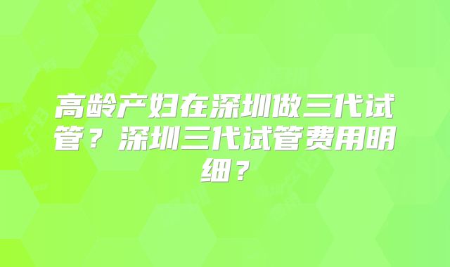 高龄产妇在深圳做三代试管？深圳三代试管费用明细？