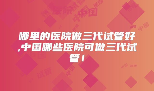 哪里的医院做三代试管好,中国哪些医院可做三代试管!