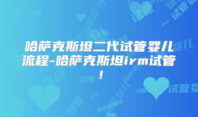 哈萨克斯坦二代试管婴儿流程-哈萨克斯坦irm试管!