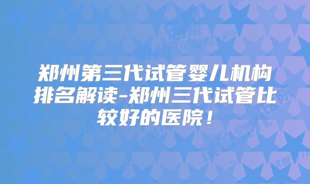 郑州第三代试管婴儿机构排名解读-郑州三代试管比较好的医院!