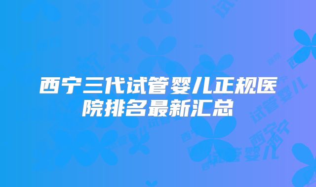 西宁三代试管婴儿正规医院排名最新汇总