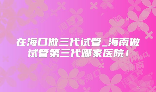 在海口做三代试管_海南做试管第三代哪家医院!