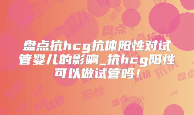 盘点抗hcg抗体阳性对试管婴儿的影响_抗hcg阳性可以做试管吗！
