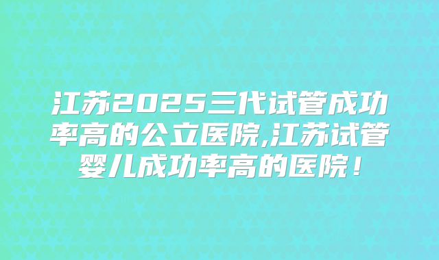 江苏2025三代试管成功率高的公立医院,江苏试管婴儿成功率高的医院！