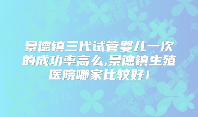 景德镇三代试管婴儿一次的成功率高么,景德镇生殖医院哪家比较好!