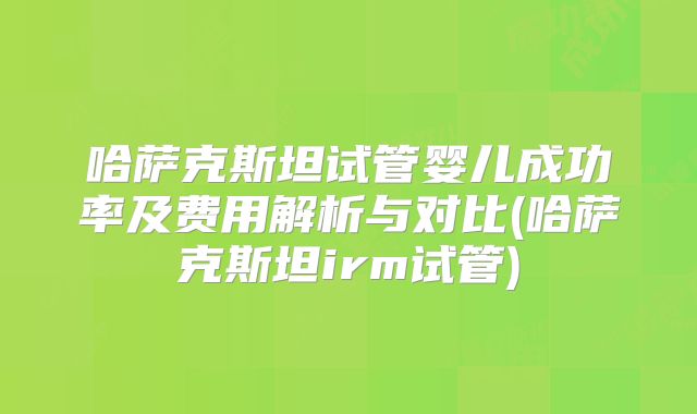 哈萨克斯坦试管婴儿成功率及费用解析与对比(哈萨克斯坦irm试管)