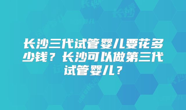 长沙三代试管婴儿要花多少钱?长沙可以做第三代试管婴儿?