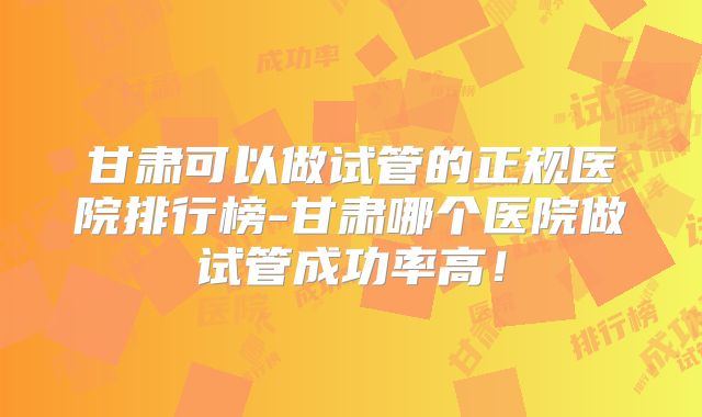 甘肃可以做试管的正规医院排行榜-甘肃哪个医院做试管成功率高！