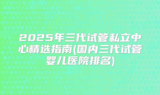 2025年三代试管私立中心精选指南(国内三代试管婴儿医院排名)
