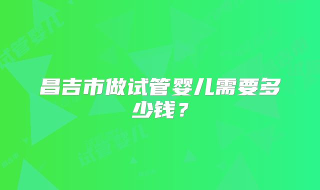 昌吉市做试管婴儿需要多少钱？