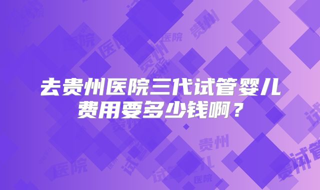 去贵州医院三代试管婴儿费用要多少钱啊?