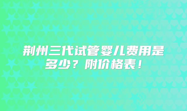 荆州三代试管婴儿费用是多少?附价格表!