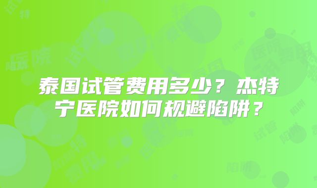 泰国试管费用多少？杰特宁医院如何规避陷阱？