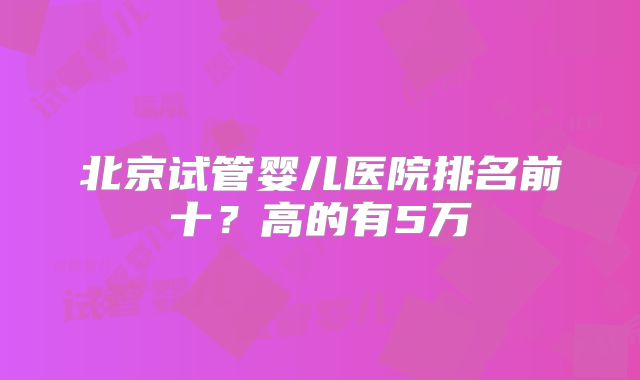 北京试管婴儿医院排名前十？高的有5万
