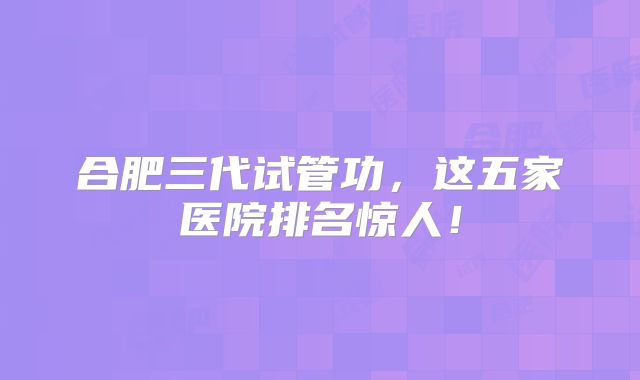 合肥三代试管功，这五家医院排名惊人！