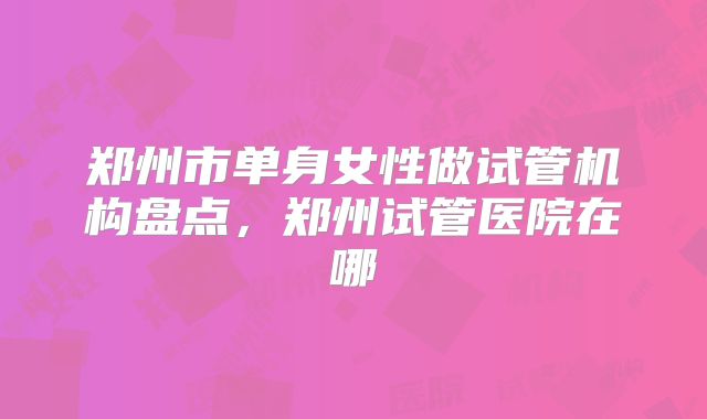 郑州市单身女性做试管机构盘点,郑州试管医院在哪