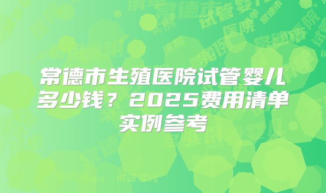 常德市生殖医院试管婴儿多少钱?2025费用清单实例参考