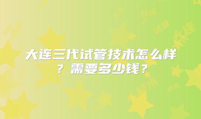 大连三代试管技术怎么样？需要多少钱？