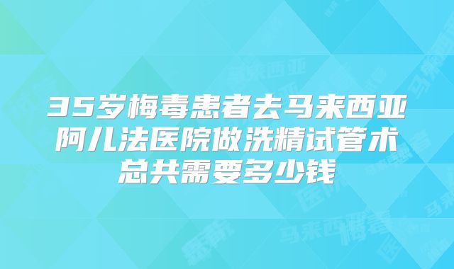 35岁梅毒患者去马来西亚阿儿法医院做洗精试管术总共需要多少钱
