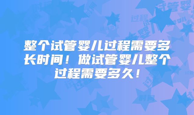 整个试管婴儿过程需要多长时间！做试管婴儿整个过程需要多久！