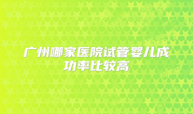 广州哪家医院试管婴儿成功率比较高