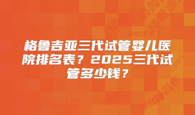 格鲁吉亚三代试管婴儿医院排名表？2025三代试管多少钱？