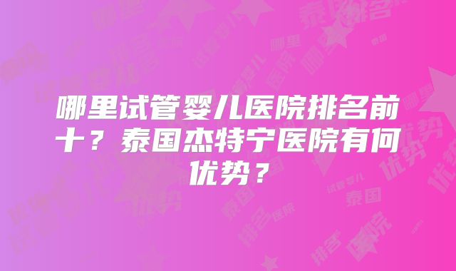 哪里试管婴儿医院排名前十?泰国杰特宁医院有何优势?