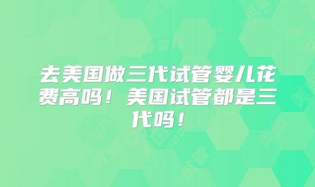 去美国做三代试管婴儿花费高吗!美国试管都是三代吗!