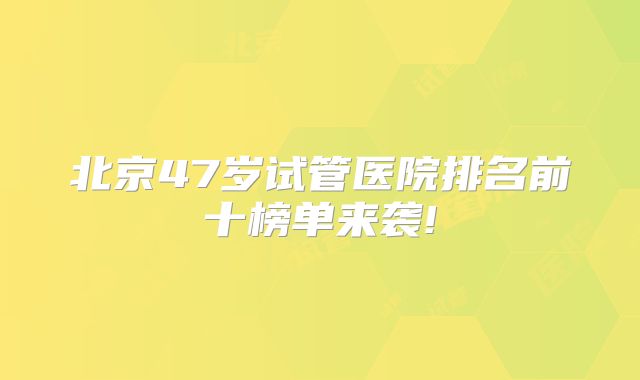 北京47岁试管医院排名前十榜单来袭!