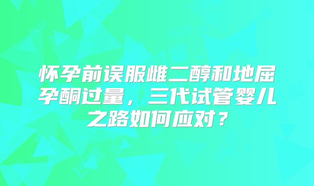 怀孕前误服雌二醇和地屈孕酮过量，三代试管婴儿之路如何应对？