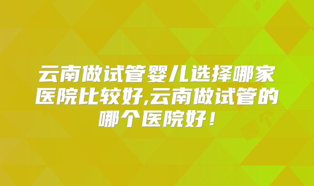 云南做试管婴儿选择哪家医院比较好,云南做试管的哪个医院好!