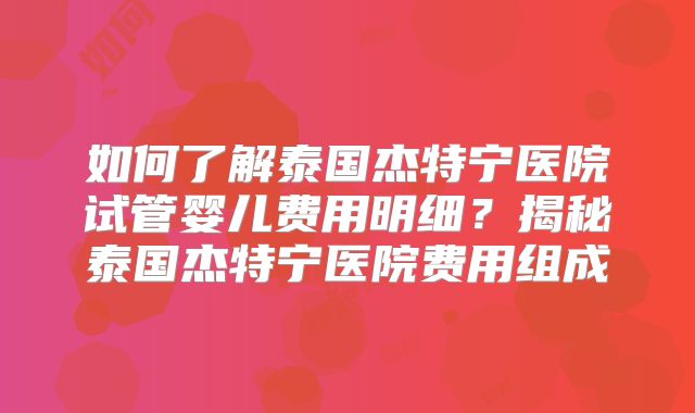 如何了解泰国杰特宁医院试管婴儿费用明细?揭秘泰国杰特宁医院费用组成