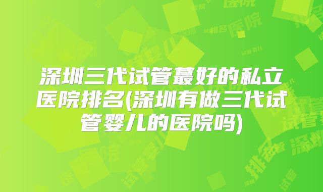 深圳三代试管蕞好的私立医院排名(深圳有做三代试管婴儿的医院吗)