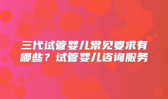 三代试管婴儿常见要求有哪些?试管婴儿咨询服务